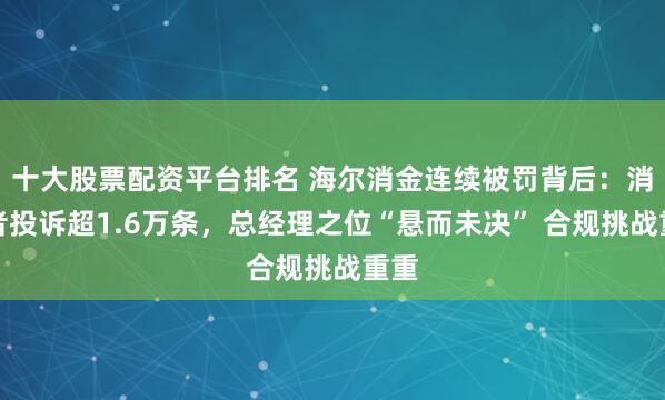 十大股票配资平台排名 海尔消金连续被罚背后：消费者投诉超1.6万条，总经理之位“悬而未决” 合规挑战重重