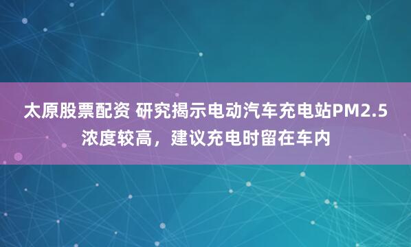 太原股票配资 研究揭示电动汽车充电站PM2.5浓度较高，建议充电时留在车内