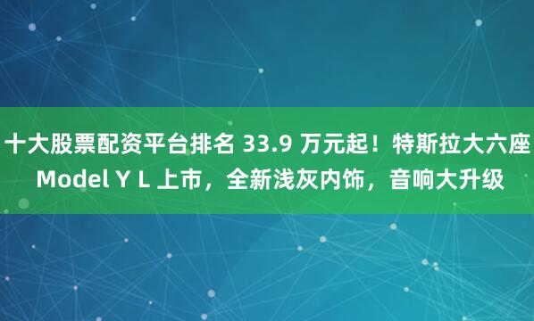 十大股票配资平台排名 33.9 万元起！特斯拉大六座 Model Y L 上市，全新浅灰内饰，音响大升级