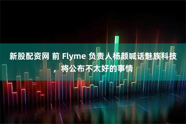 新股配资网 前 Flyme 负责人杨颜喊话魅族科技，将公布不太好的事情