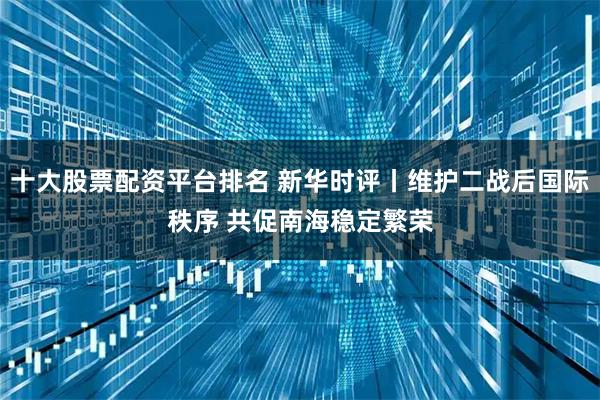 十大股票配资平台排名 新华时评丨维护二战后国际秩序 共促南海稳定繁荣