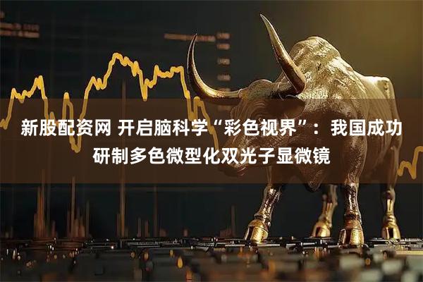 新股配资网 开启脑科学“彩色视界”：我国成功研制多色微型化双光子显微镜