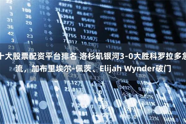 十大股票配资平台排名 洛杉矶银河3-0大胜科罗拉多急流，加布里埃尔-佩茨、Elijah Wynder破门