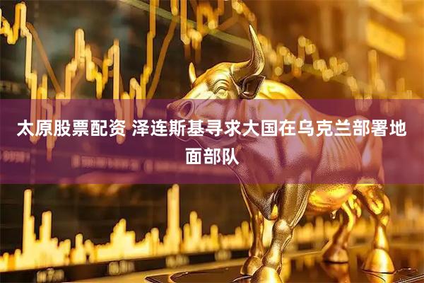 太原股票配资 泽连斯基寻求大国在乌克兰部署地面部队