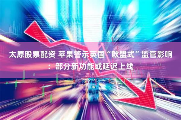 太原股票配资 苹果警示英国“欧盟式”监管影响：部分新功能或延迟上线