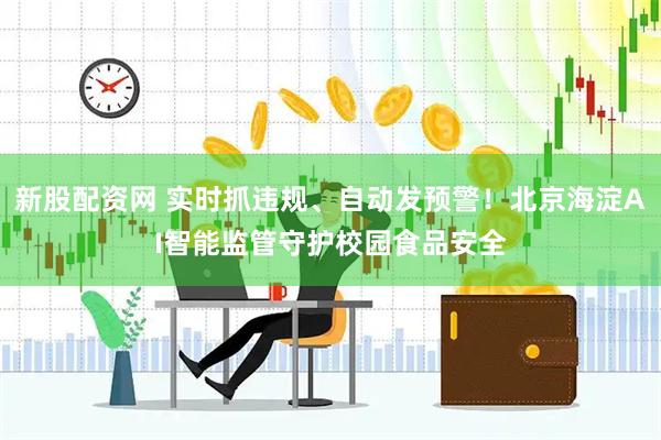 新股配资网 实时抓违规、自动发预警！北京海淀AI智能监管守护校园食品安全