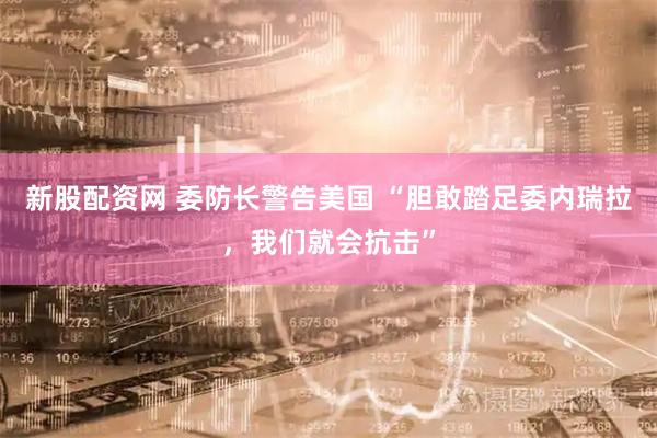 新股配资网 委防长警告美国 “胆敢踏足委内瑞拉，我们就会抗击”