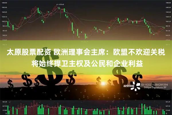 太原股票配资 欧洲理事会主席：欧盟不欢迎关税 将始终捍卫主权及公民和企业利益