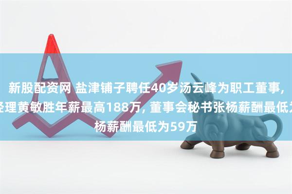 新股配资网 盐津铺子聘任40岁汤云峰为职工董事, 副总经理黄敏胜年薪最高188万, 董事会秘书张杨薪酬最低为59万