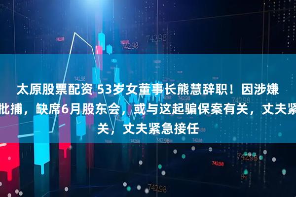 太原股票配资 53岁女董事长熊慧辞职！因涉嫌诈骗被批捕，缺席6月股东会，或与这起骗保案有关，丈夫紧急接任