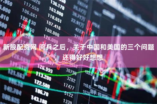 新股配资网 阅兵之后，关于中国和美国的三个问题， 还得好好想想