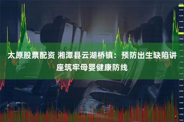 太原股票配资 湘潭县云湖桥镇：预防出生缺陷讲座筑牢母婴健康防线