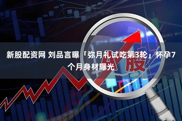新股配资网 刘品言曝「弥月礼试吃第3轮」　怀孕7个月身材曝光