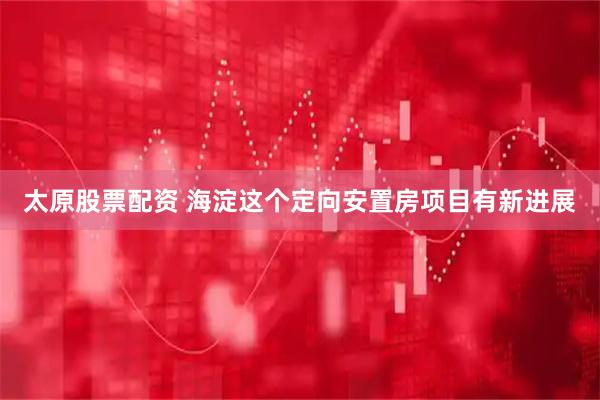 太原股票配资 海淀这个定向安置房项目有新进展