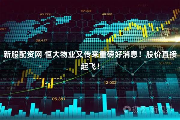 新股配资网 恒大物业又传来重磅好消息！股价直接起飞！