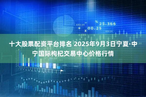 十大股票配资平台排名 2025年9月3日宁夏·中宁国际枸杞交易中心价格行情
