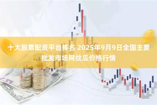 十大股票配资平台排名 2025年9月9日全国主要批发市场网纹瓜价格行情
