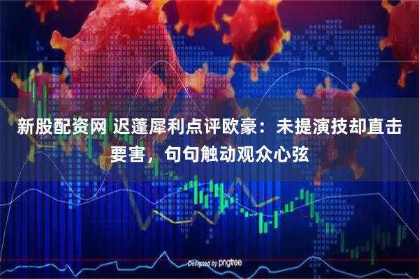 新股配资网 迟蓬犀利点评欧豪：未提演技却直击要害，句句触动观众心弦