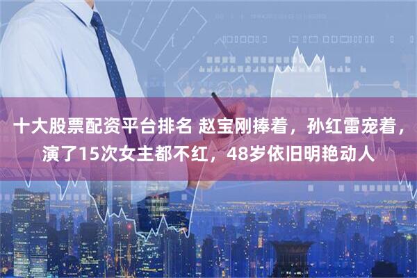 十大股票配资平台排名 赵宝刚捧着，孙红雷宠着，演了15次女主都不红，48岁依旧明艳动人