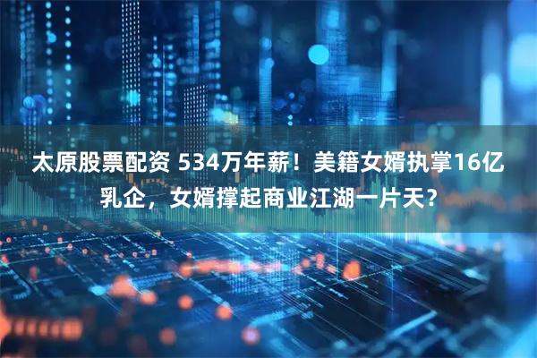 太原股票配资 534万年薪！美籍女婿执掌16亿乳企，女婿撑起商业江湖一片天？