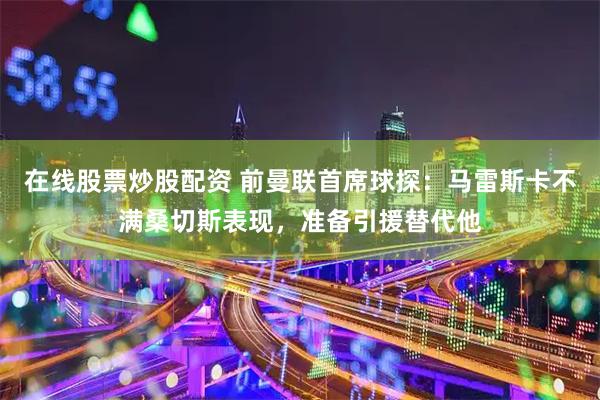 在线股票炒股配资 前曼联首席球探：马雷斯卡不满桑切斯表现，准备引援替代他