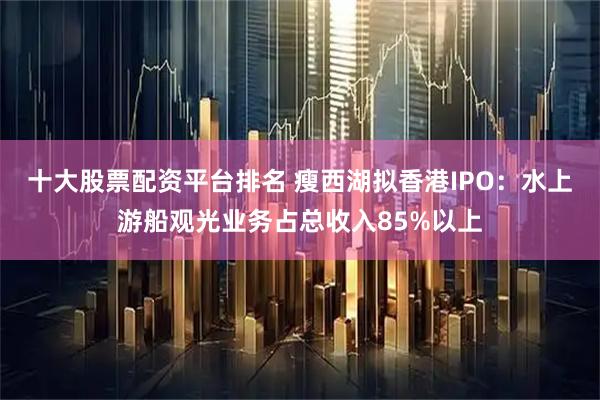 十大股票配资平台排名 瘦西湖拟香港IPO：水上游船观光业务占总收入85%以上