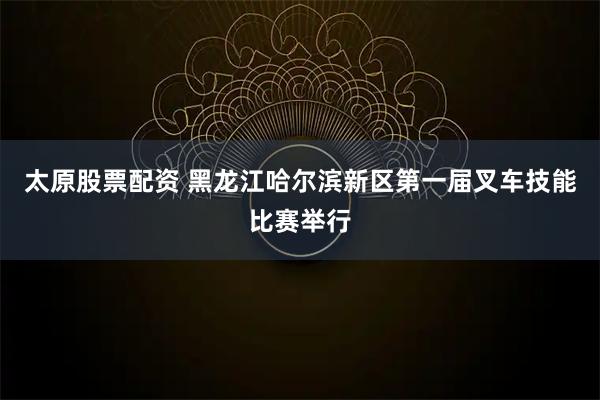 太原股票配资 黑龙江哈尔滨新区第一届叉车技能比赛举行
