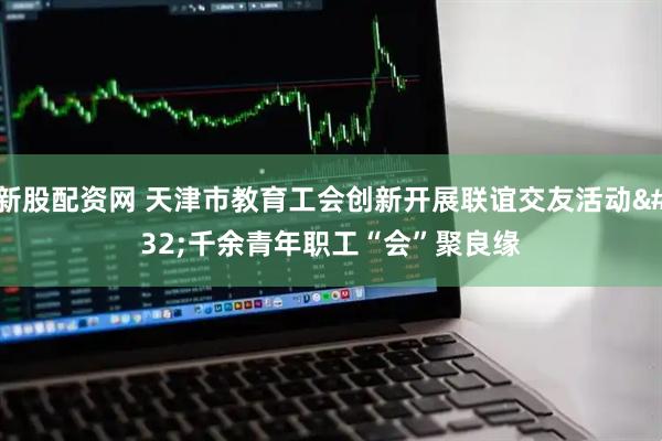 新股配资网 天津市教育工会创新开展联谊交友活动 千余青年职工“会”聚良缘