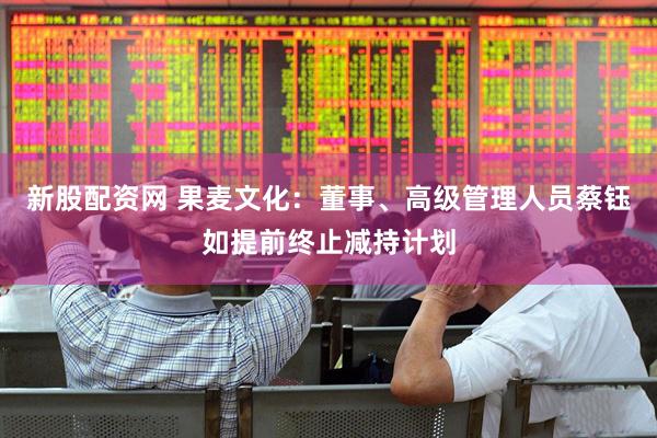 新股配资网 果麦文化：董事、高级管理人员蔡钰如提前终止减持计划